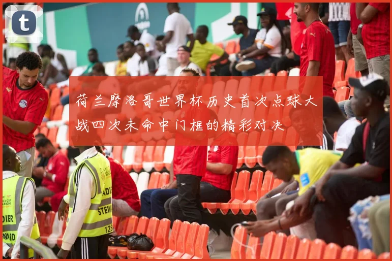 荷兰摩洛哥世界杯历史首次点球大战四次未命中门框的精彩对决