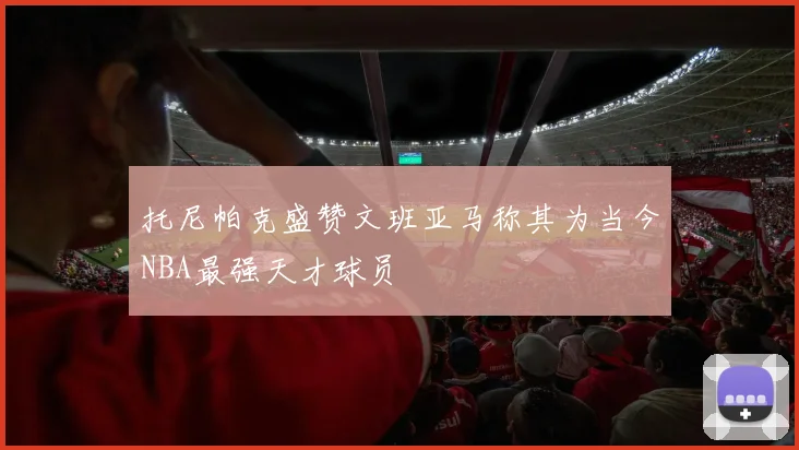 托尼帕克盛赞文班亚马称其为当今NBA最强天才球员