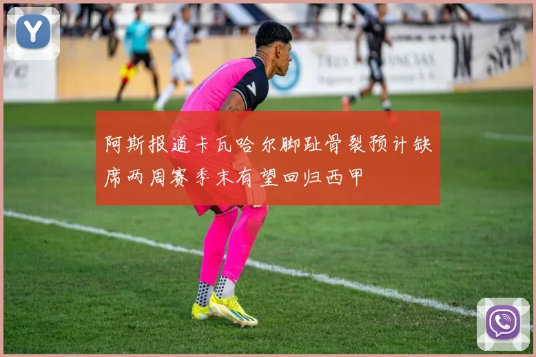 阿斯报道卡瓦哈尔脚趾骨裂预计缺席两周赛季末有望回归西甲