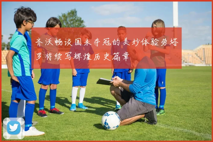 齐沃畅谈国米夺冠的美妙体验劳塔罗将续写辉煌历史篇章