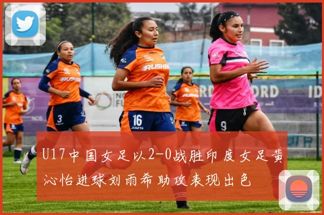 U17中国女足以2-0战胜印度女足黄沁怡进球刘雨希助攻表现出色
