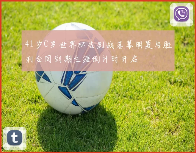 41岁C罗世界杯告别战落幕明夏与胜利合同到期生涯倒计时开启