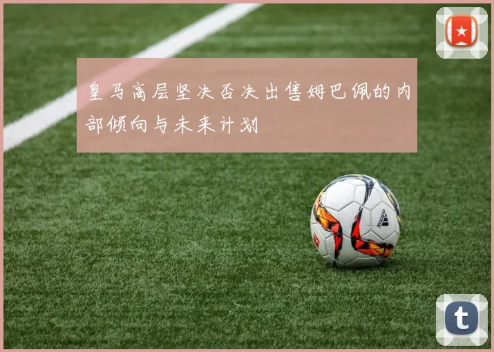 皇马高层坚决否决出售姆巴佩的内部倾向与未来计划