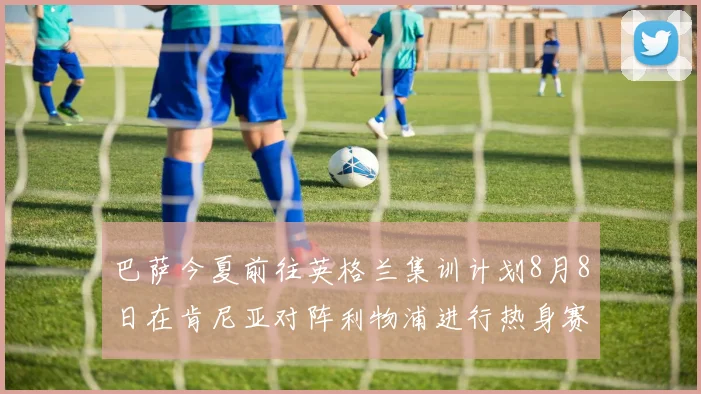 巴萨今夏前往英格兰集训计划8月8日在肯尼亚对阵利物浦进行热身赛