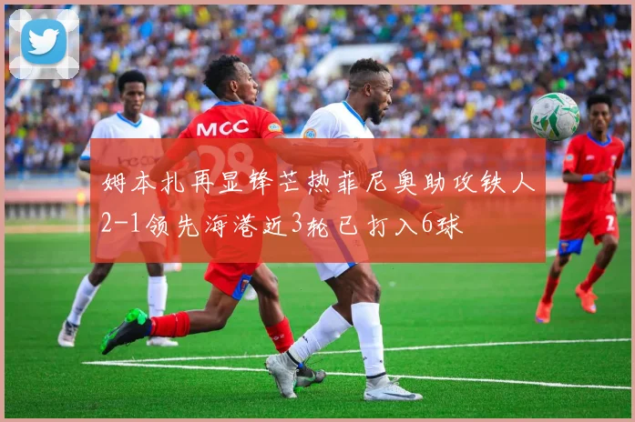 姆本扎再显锋芒热菲尼奥助攻铁人2-1领先海港近3轮已打入6球