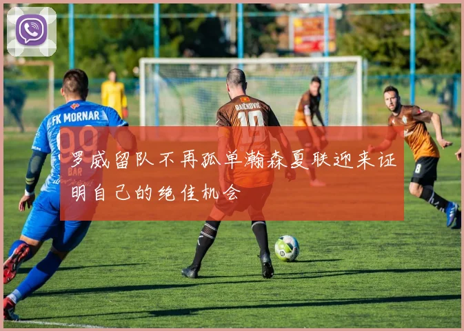 罗威留队不再孤单瀚森夏联迎来证明自己的绝佳机会