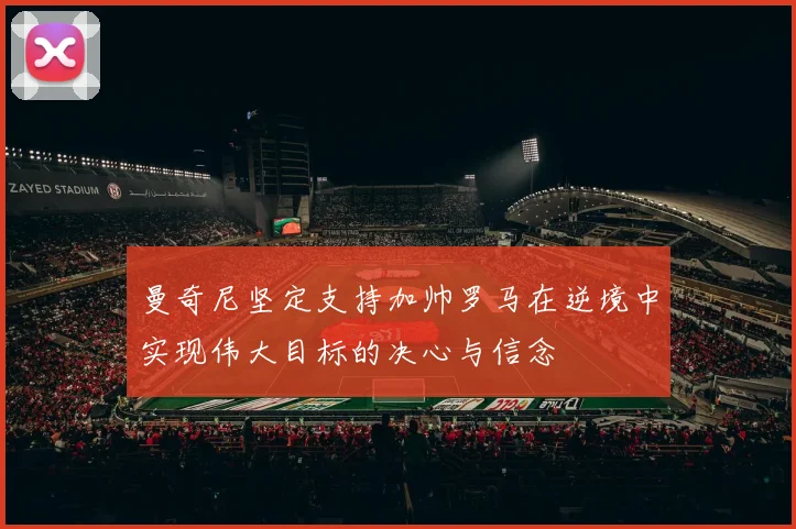 曼奇尼坚定支持加帅罗马在逆境中实现伟大目标的决心与信念