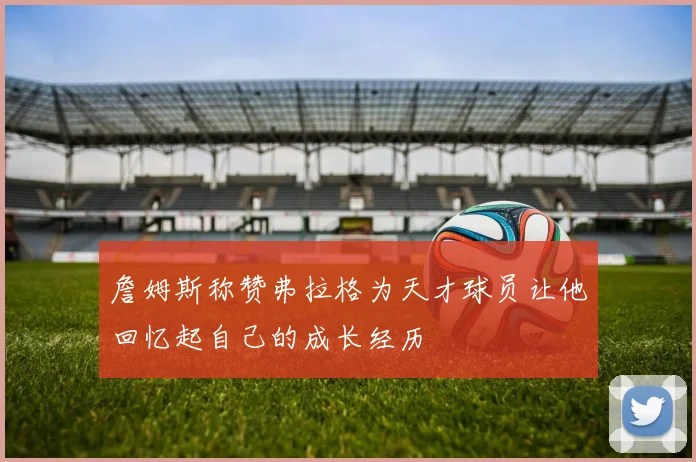 詹姆斯称赞弗拉格为天才球员让他回忆起自己的成长经历