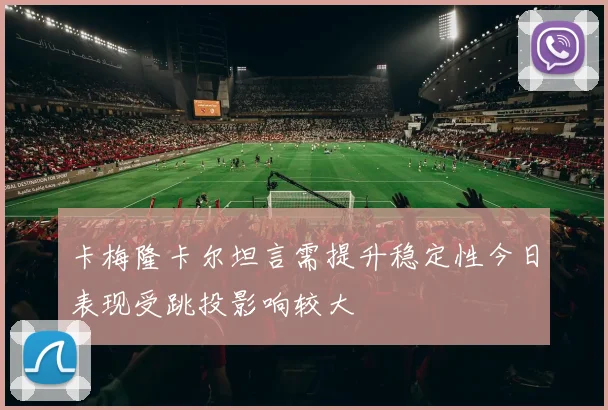卡梅隆卡尔坦言需提升稳定性今日表现受跳投影响较大
