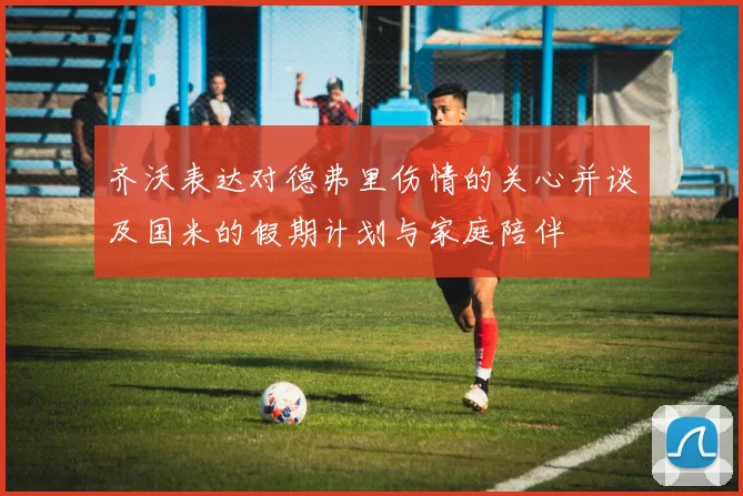 齐沃表达对德弗里伤情的关心并谈及国米的假期计划与家庭陪伴
